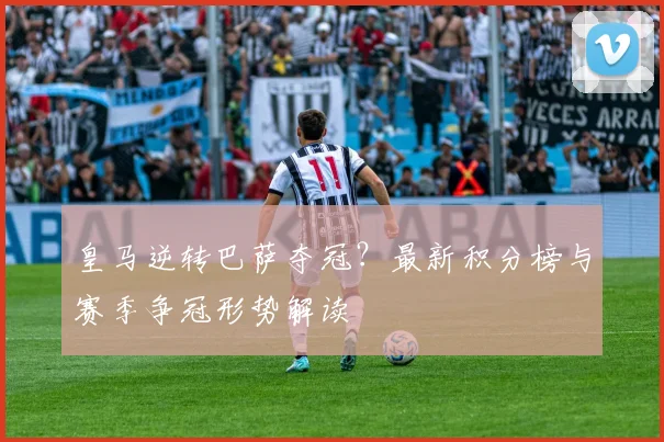 皇马逆转巴萨夺冠?最新积分榜与赛季争冠形势解读