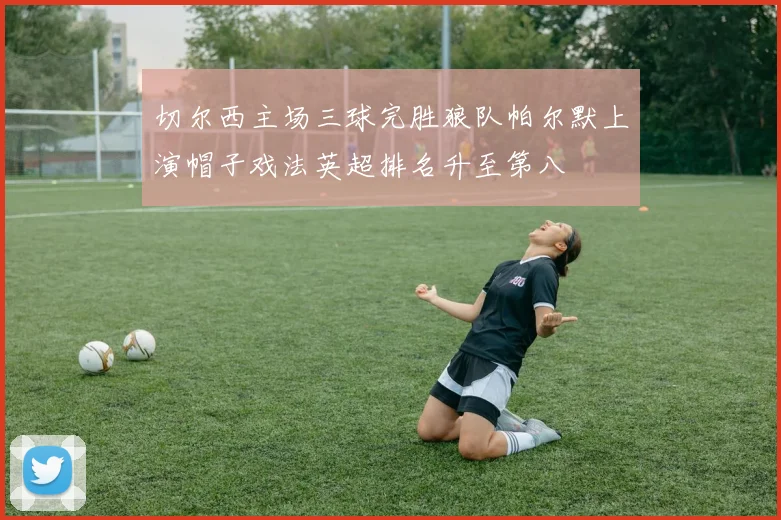 切尔西主场三球完胜狼队帕尔默上演帽子戏法英超排名升至第八