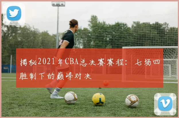揭秘2021年CBA总决赛赛程：七场四胜制下的巅峰对决