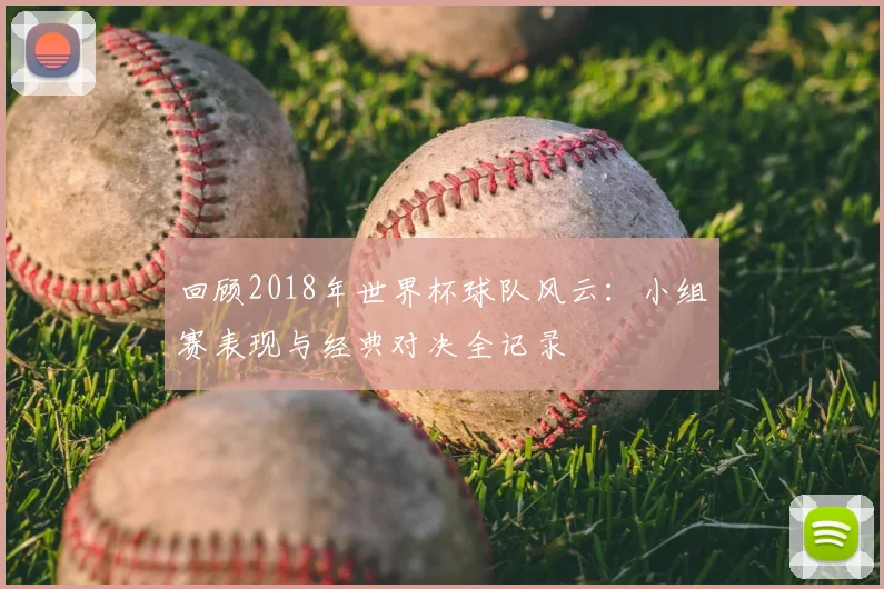 回顾2018年世界杯球队风云：小组赛表现与经典对决全记录