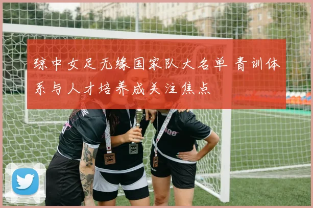 琼中女足无缘国家队大名单 青训体系与人才培养成关注焦点