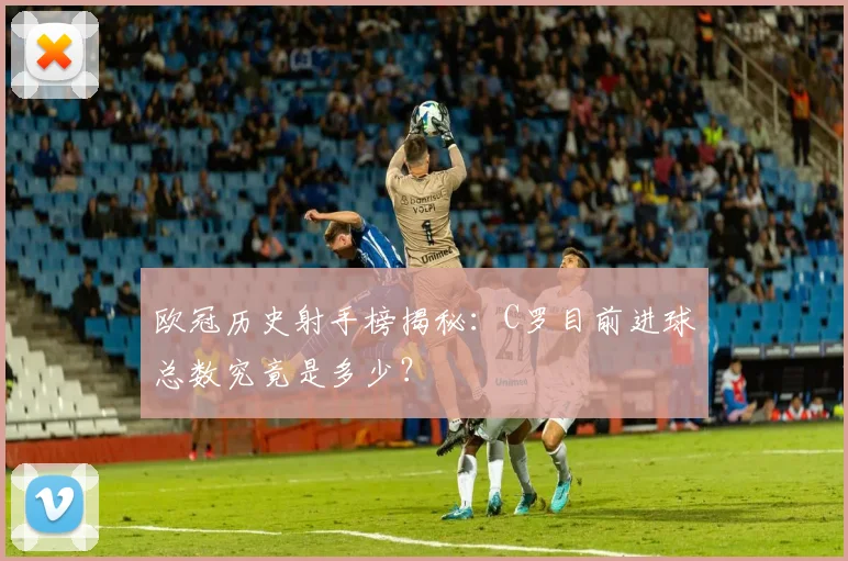 欧冠历史射手榜揭秘：C罗目前进球总数究竟是多少？