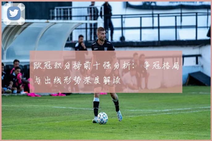 欧冠积分榜前十强分析：争冠格局与出线形势深度解读
