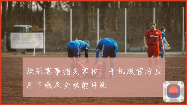 欧冠赛事指尖掌控：手机版官方应用下载及全功能评测