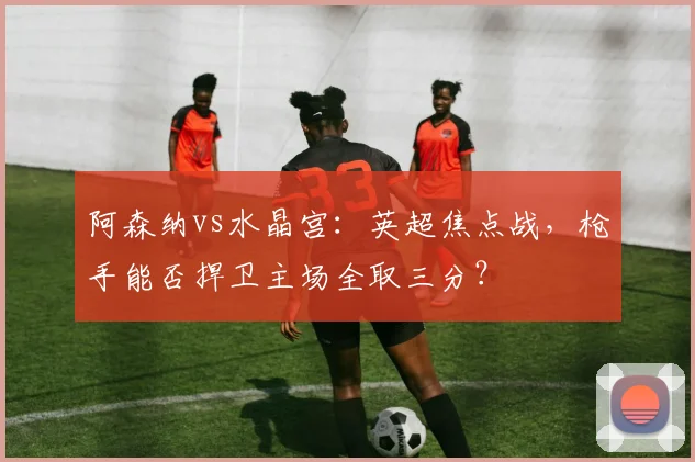 阿森纳vs水晶宫：英超焦点战，枪手能否捍卫主场全取三分？