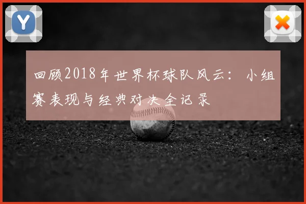 回顾2018年世界杯球队风云：小组赛表现与经典对决全记录