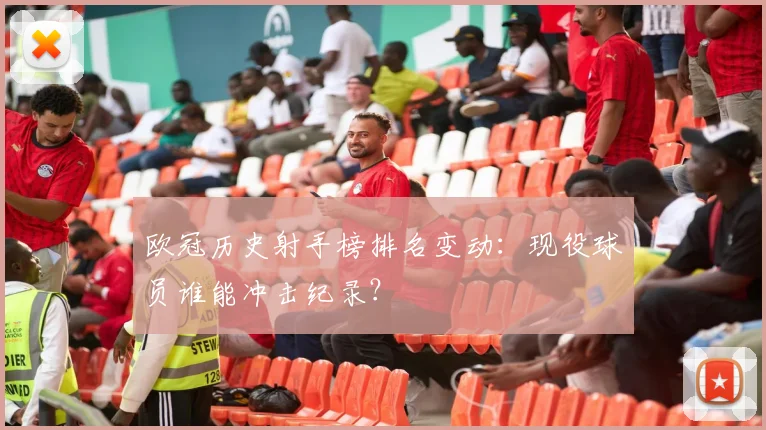 欧冠历史射手榜排名变动：现役球员谁能冲击纪录？