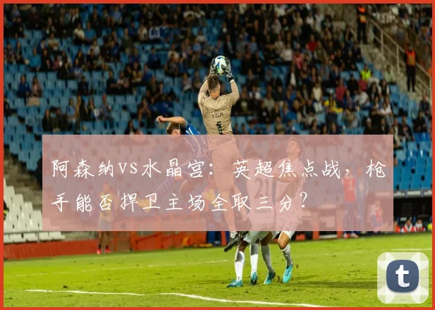 阿森纳vs水晶宫：英超焦点战，枪手能否捍卫主场全取三分？