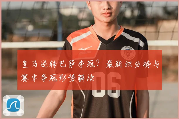 皇马逆转巴萨夺冠?最新积分榜与赛季争冠形势解读