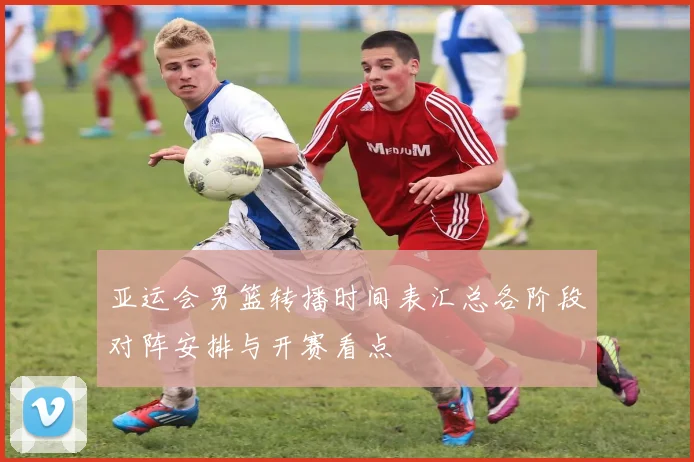 亚运会男篮转播时间表汇总各阶段对阵安排与开赛看点