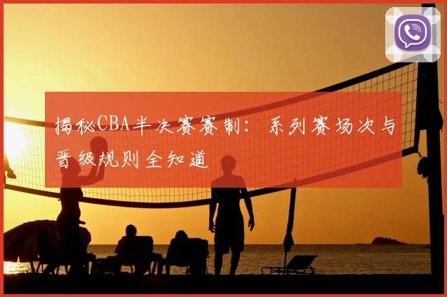 揭秘CBA半决赛赛制：系列赛场次与晋级规则全知道